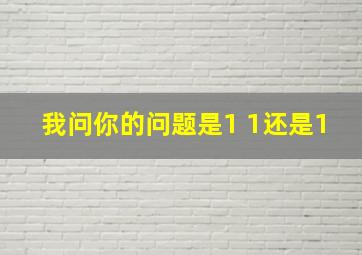 我问你的问题是1 1还是1